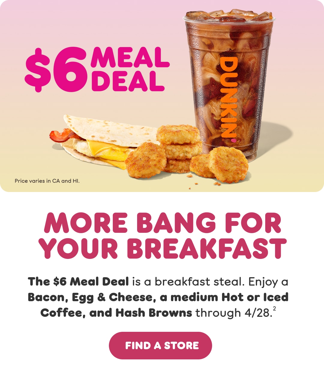 The $6 Meal Deal is a breakfast steal. Enjoy a Bacon, Egg & Cheese, a medium Hot or Iced Coffee, and Hash Browns through 4/28.