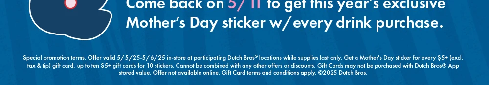 Special promotion terms. Offer valid 5/6/25-15/7/25 in-store at participating Dutch Bros® locations while supplies last only. Get a Mother's Day sticker for every $5+ (excl. tax & tip) giftcard, up to ten $5+ gift cards for 10 stickers. Cannot be combined with any other offers or discounts. Gift Cards may not be purchased with Dutch Bros (R) App stored value. Offer not available online. Gift Card terms and conditions apply. ©2025 Dutch Bros.