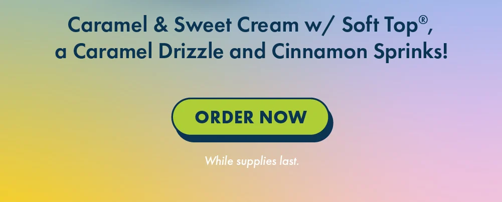 Caramel & Sweet Cream w/ Soft Top®, a Caramel Drizzle and Cinnamon Sprinks! | Order Now | While Supplies Last.