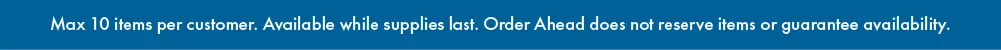 Max 10 items per customer. Available while supplies last. Order Ahead does not reserve items or guarantee availability. 