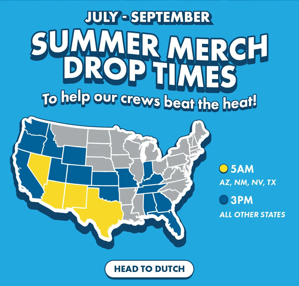 July - September - Summer Merch Drop Times - To help our crews beat the heat! | 5 AM: AZ, NM, NV, TX | 3 PM: All Other States | Head To Dutch