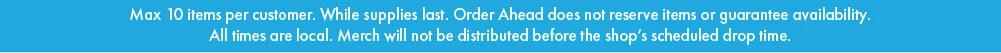 Max 10 items per customer. While Supplies Last. Order Ahead does not reserve items or guarantee availability. All Times are local. Merch will not be distributed before the shop's scheduled drop time.  