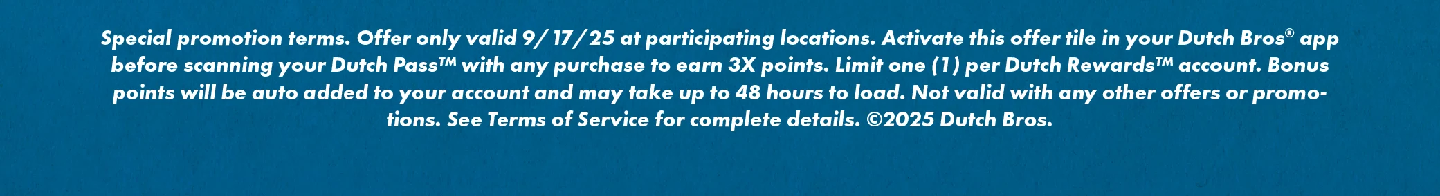 Special promotion terms. Offer is only valid 09/17/25 at participating locations. Activate this offer tile in your Dutch Bros™ app and scan your Dutch Pass™ with any food or drink purchase to get triple points. Limit one (1) per Dutch Rewards™ account. Points will be auto added to your account and may take up to 48 hours to load. Not valid with any other offers or promotions. See Terms of Service for complete details. ©2025 Dutch Bros.