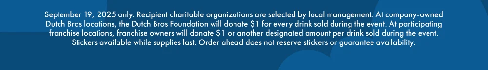 September 19, 2025 only. Recipient charitable organizations are selected by local management. At company-owned Dutch Bros locations, the Dutch Bros Foundation will donate $1 for every drink sold during the event. At participating franchise locations, franchise owners will donate $1 or another designated amount per drink sold during the event. Order ahead does not reserve stickers or guarantee availability. 
