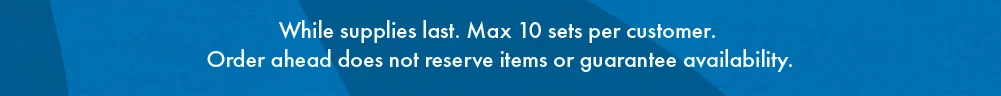 Legal disclaimer: While supplies last. Max 10 sets per customer. Order ahead does not reserve items or guarantee availability.