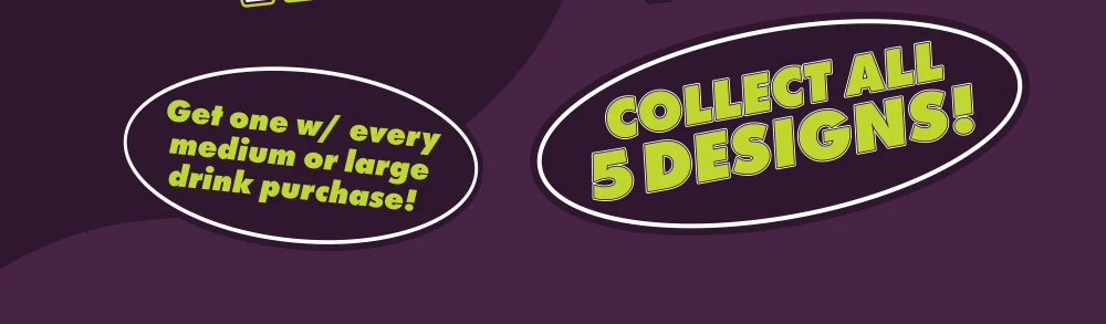 Get one w/ every medium or large drink purchase! | Collect all 5 designs!