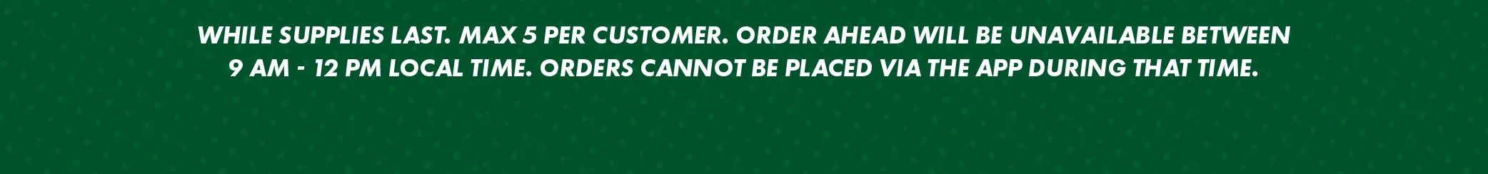 Legal Disclaimer Reads: WHILE SUPPLIES LAST. MAX 5 PER CUSTOMER. ORDER AHEAD WILL BE UNAVAILABLE BETWEEN 9 AM - 12 PM LOCAL TIME. ORDERS CANNOT BE PLACED VIA THE APP DURING THAT TIME.