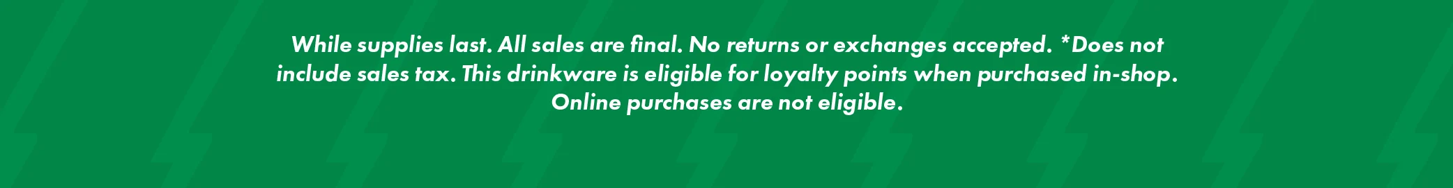 Legal Disclaimer Reads: While supplies last. All sales are final. No returns or exchanges accepted. *Does not include sales tax. This drinkware is eligible for loyalty points when purchased in-shop. Online purchases are not eligible.