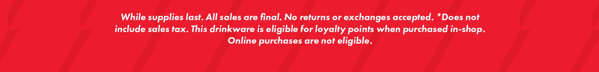 While supplies last. All sales are final. No returns or exchanges accepted. * Does not include sales tax. This drinkware is eligible for loyalty points when purchased in-shop. Online purchases are not eligible.