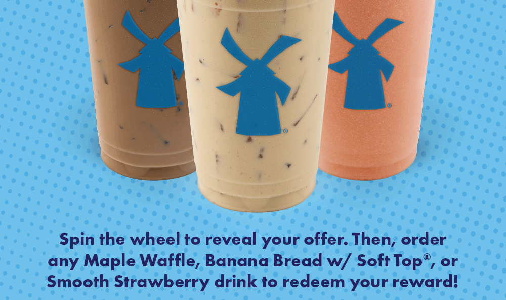 Spin the wheel to reveal your offer. Then, order any Maple Waffle, Banana Bread w/ Soft Top®, or Smooth Strawberry drink to redeem your reward!