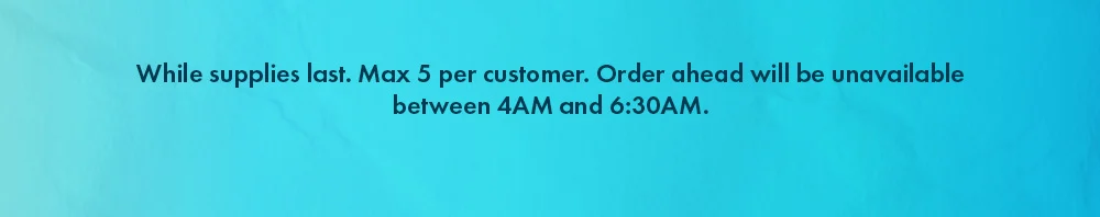 While supplies last. Max 5 per customer. Order ahead will be unavailable between 4AM and 6:30AM.