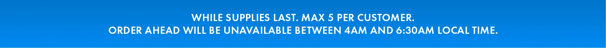 While supplies last. Max 5 Per Customer. Order Ahead Will be Unavailable between 4AM and 6:30 local time. 
