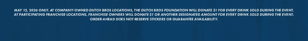 MAY 15, 2026 ONLY. AT COMPANY-OWNED DUTCH BROS LOCATIONS, THE DUTCH BROS FOUNDATION WILL DONATE S1 FOR EVERY DRINK SOLD DURING THE EVENT. AT PARTICIPATING FRANCHISE LOCATIONS, FRANCHISE OWNERS WILL DONATE $1 OR ANOTHER DESIGNATED AMOUNT FOR EVERY DRINK SOLD DURING THE EVENT. ORDER AHEAD DOES NOT RESERVE STICKERS OR GUARANTEE AVAILABILITY.