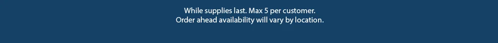While supplies last. Max 5 per customer. Order ahead availability will vary by location. 
