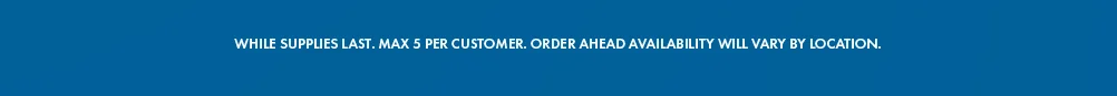 While supplies last. Max 5 per customer. Order ahead availability will vary by location. 