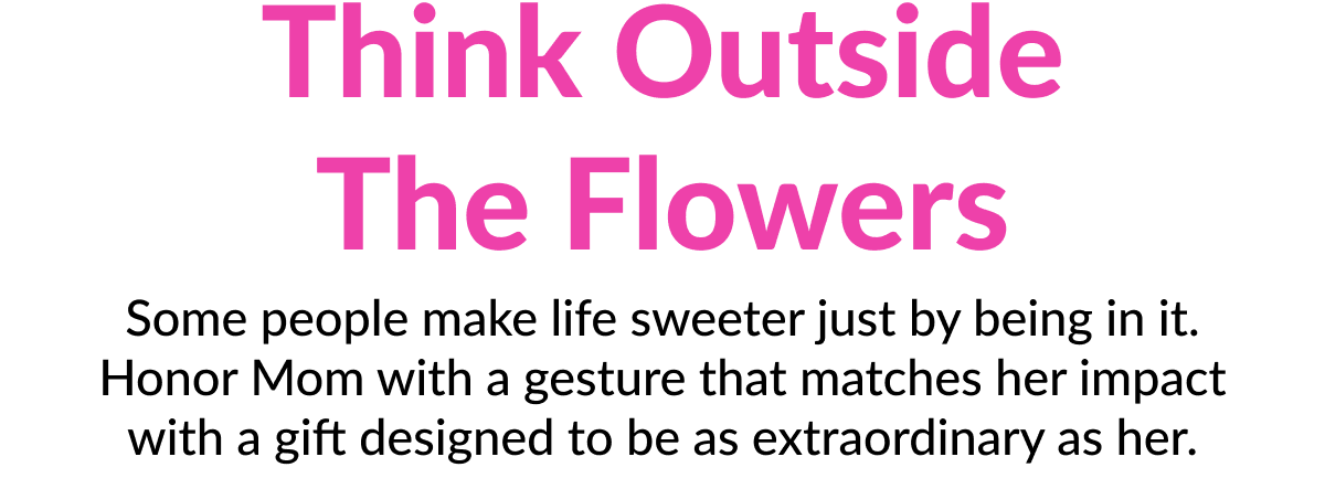 Think outside the flowers Some people make life sweeter just by being in it. Honor Mom with a gesture that matches her impact with a gift designed to be as extraordinary as her. 