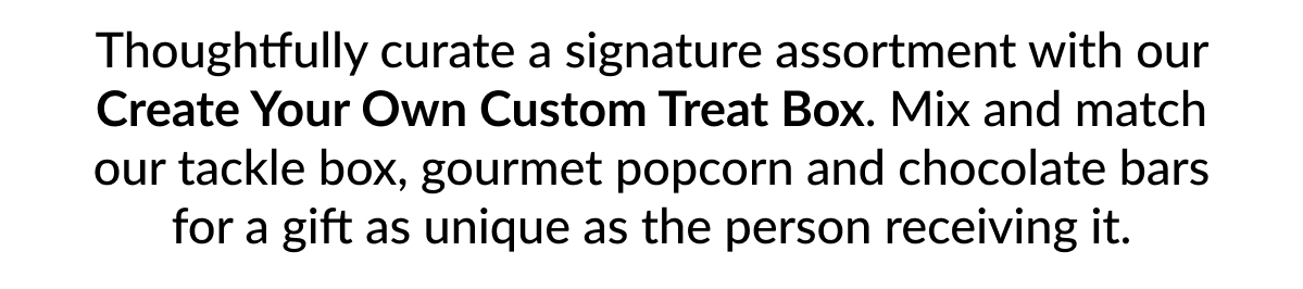 Thoughtfully curate a signature assortment with our Create Your Own Custom Treat Box. Mix and match our tackle box, gourmet popcorn and chocolate bars for a gift as unique as the person receiving it.