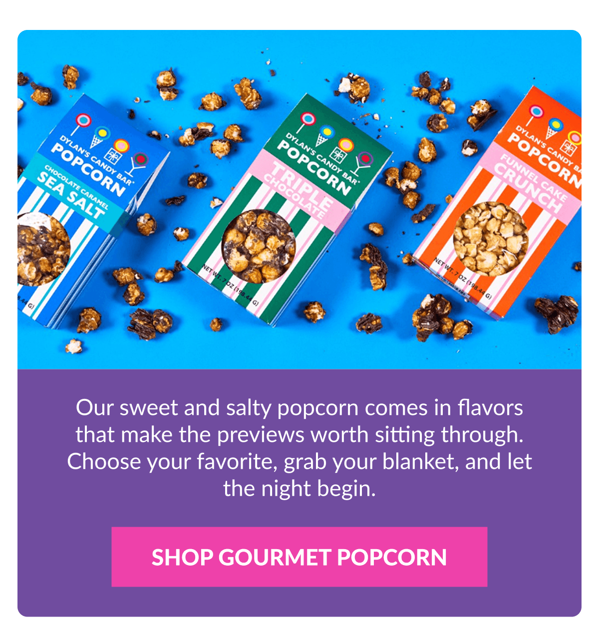 Our sweet and salty popcorn comes in flavors that make the previews worth sitting through. Choose your favorite, grab your blanket, and let the night begin. SHOP GOURMET POPCORN