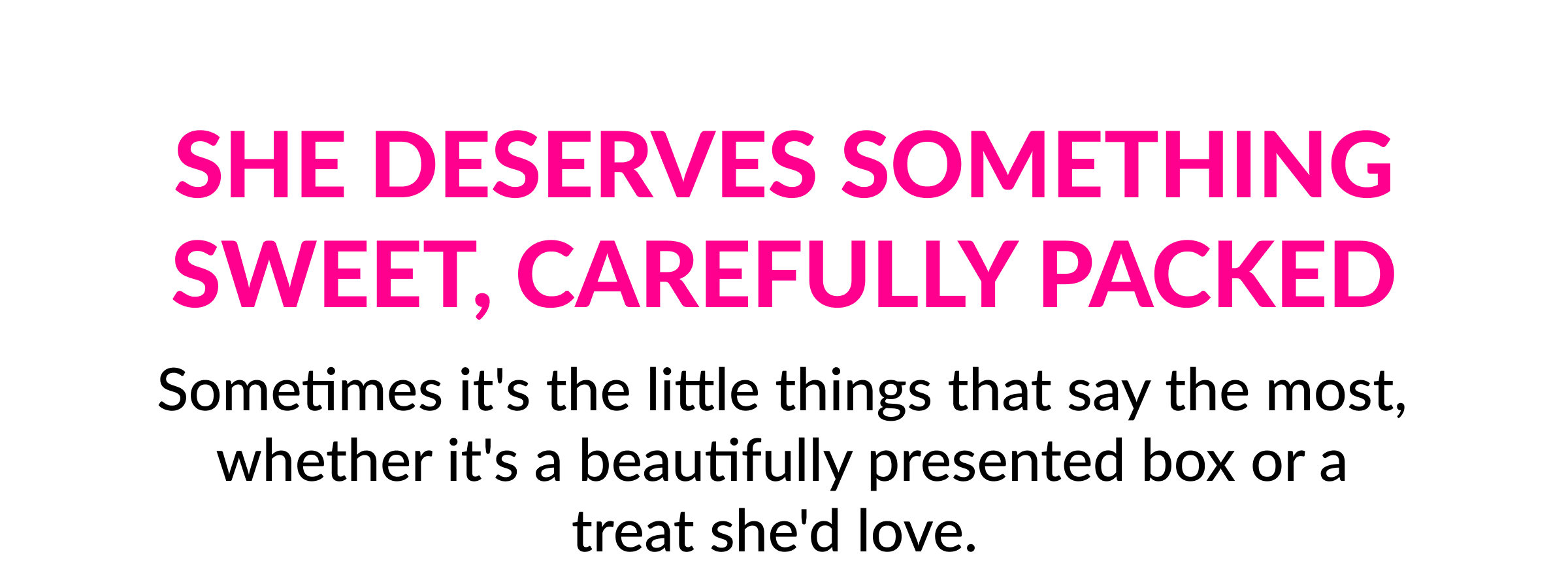She Deserves Something Sweet, Carefully Packed  Sometimes it's the little things that say the most, whether it's a beautifully presented box or a treat she'd love.&nbsp;