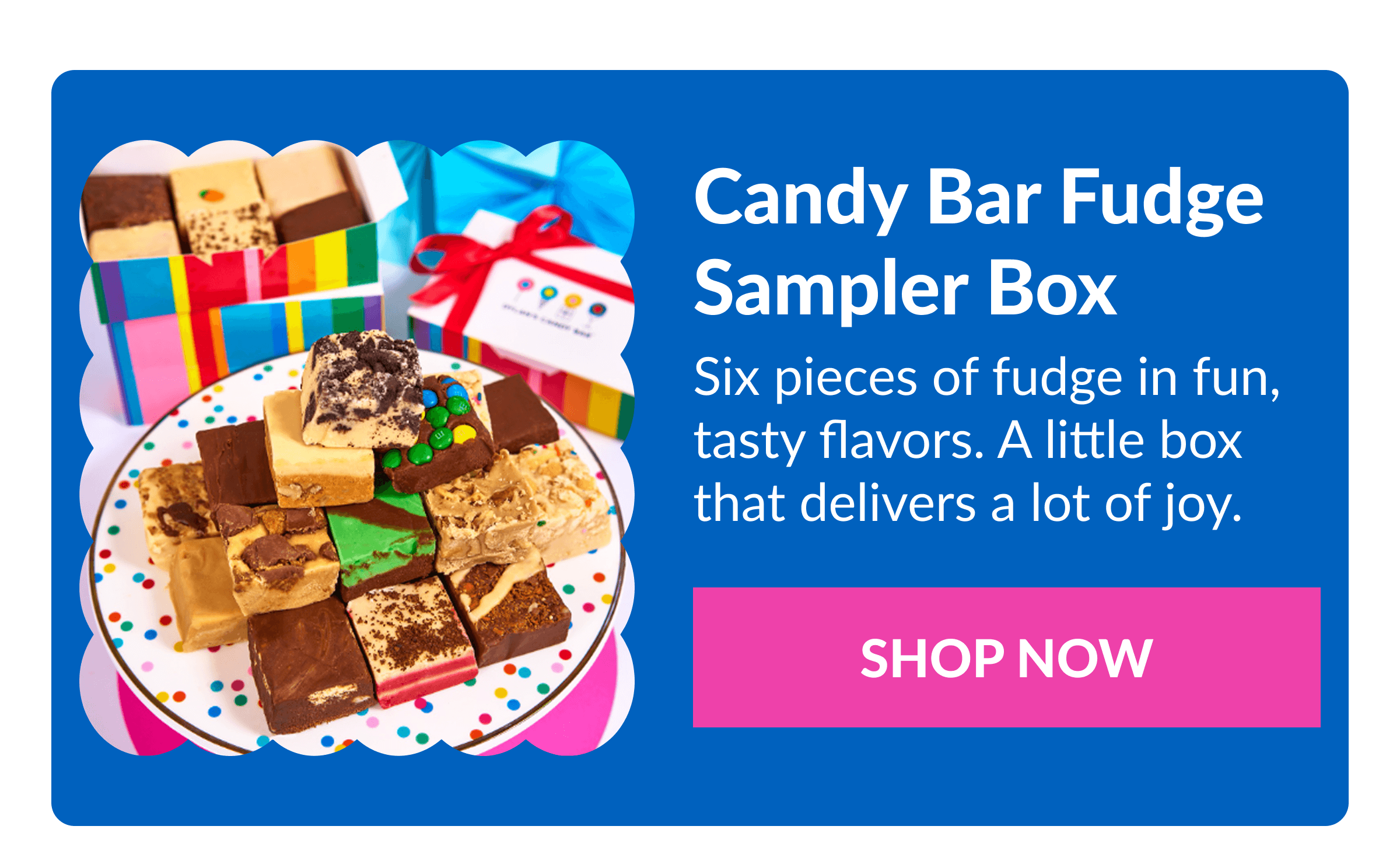 Candy Bar Fudge Sampler Box Six pieces of fudge in fun, tasty flavors. A little box that delivers a lot of joy.&nbsp; SHOP NOW