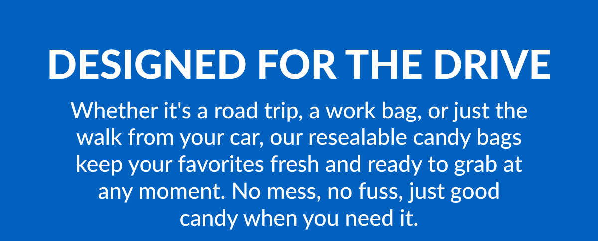 Designed For The Drive Whether it's a road trip, a work bag, or just the walk from your car, our resealable candy bags keep your favorites fresh and ready to grab at any moment. No mess, no fuss, just good candy when you need it.