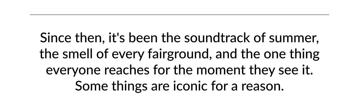 Since then, it's been the soundtrack of summer, the smell of every fairground, and the one thing everyone reaches for the moment they see it. Some things are iconic for a reason.