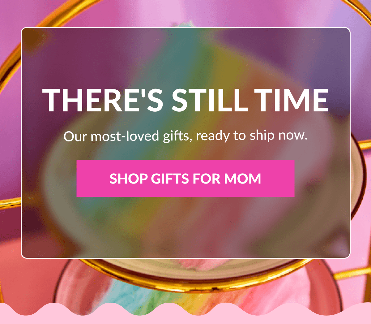 There's Still Time Our most-loved gifts, ready to ship now. SHOP GIFTS FOR MOM