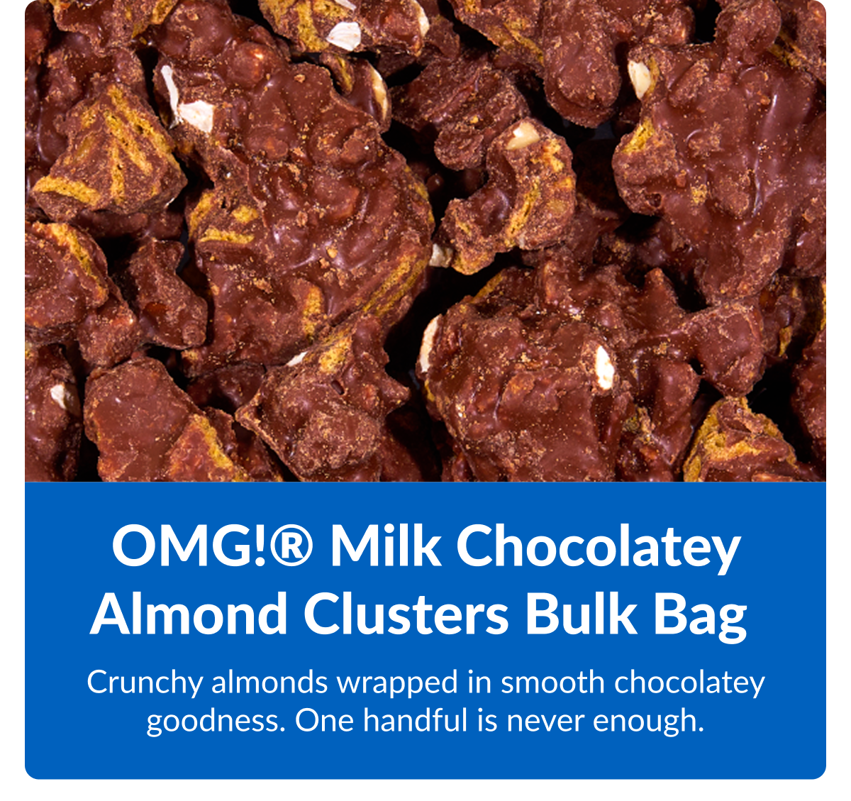 OMG!® Milk Chocolatey Almond Clusters Bulk Bag&nbsp;  Crunchy almonds wrapped in smooth milk chocolate. One handful is never enough.