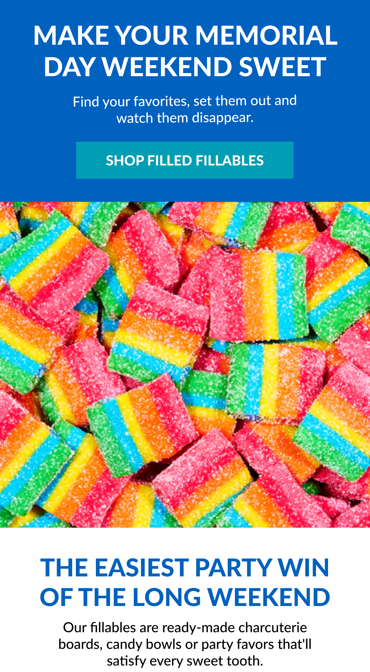 Make Your Memorial Day Weekend Sweet Find your favorites, set them out and watch them disappear. SHOP FILLED FILLABLES The easiest party win of the long weekend Our fillables are ready-made charcuterie boards, candy bowls or party favors that'll satisfy every sweet tooth.