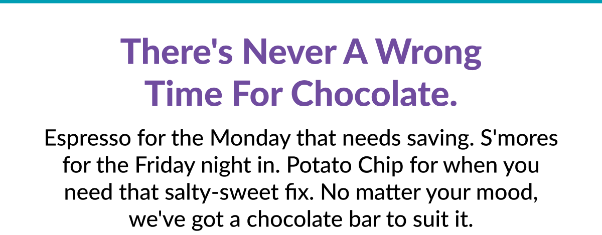 There's never a wrong time for chocolate. Espresso for the Monday that needs saving. S'mores for the Friday night in. Potato Chip for when you need that salty-sweet fix. No matter your mood, we've got a chocolate bar to suit it.