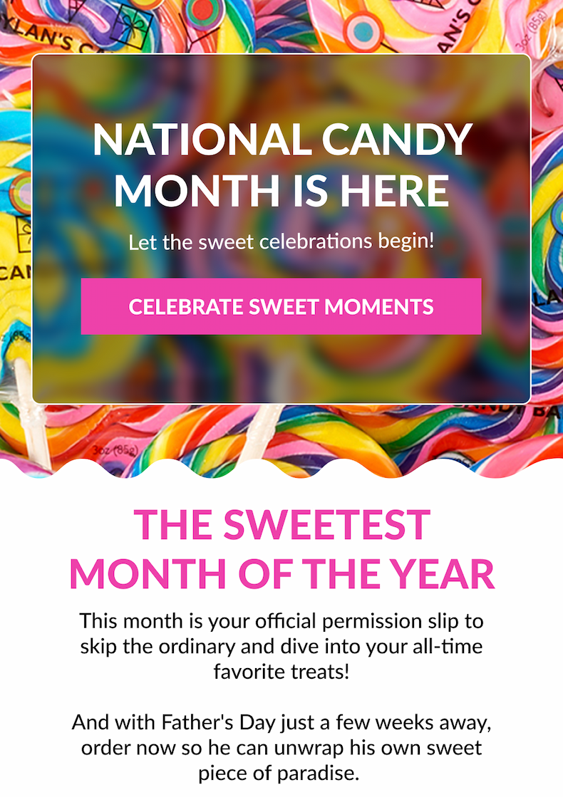 NATIONAL CANDY MONTH IS HERE  Let the sweet celebrations begin! CELEBRATE SWEET MOMENTS The Sweetest Month Of The Year This month is your official permission slip to skip the ordinary and dive into your all-time favorite treats!  And with Father's Day just a few weeks away, order now so he can unwrap his own sweet piece of paradise.&nbsp;