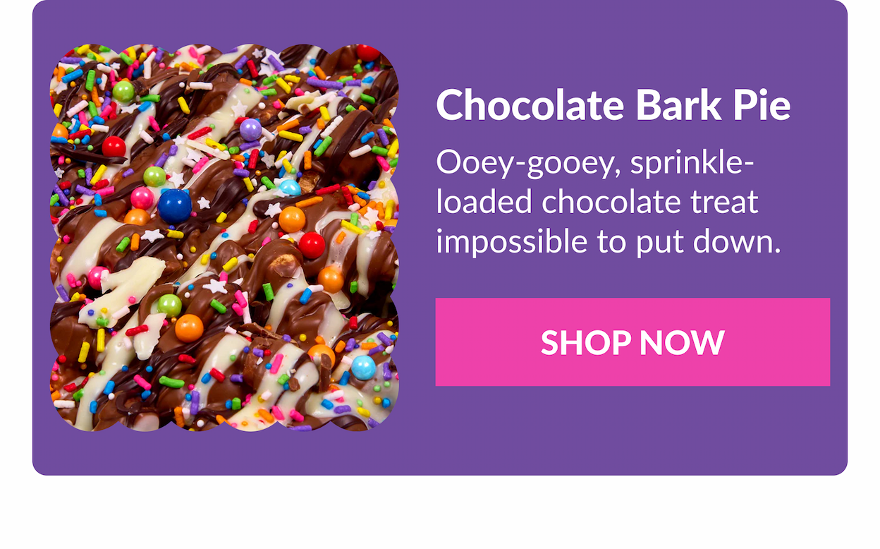 Chocolate Bark Pie&nbsp;  Ooey-gooey, sprinkle-loaded chocolate treat impossible to put down.&nbsp;  SHOP NOW
