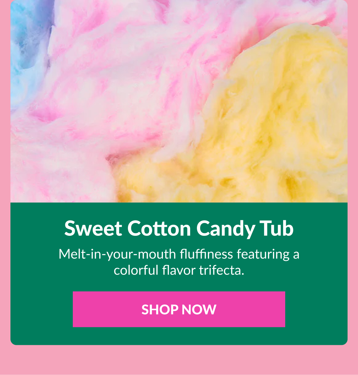 Sweet Cotton Candy Tub  Melt-in-your-mouth fluffiness featuring a colorful flavor trifecta. SHOP NOW