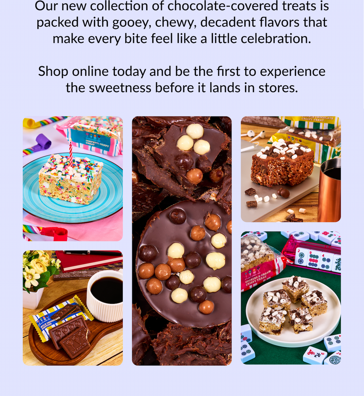 Our new collection of chocolate-covered treats is packed with gooey, chewy, decadent flavors that make every bite feel like a little celebration.  Shop online today and be the first to experience the sweetness before it lands in stores.