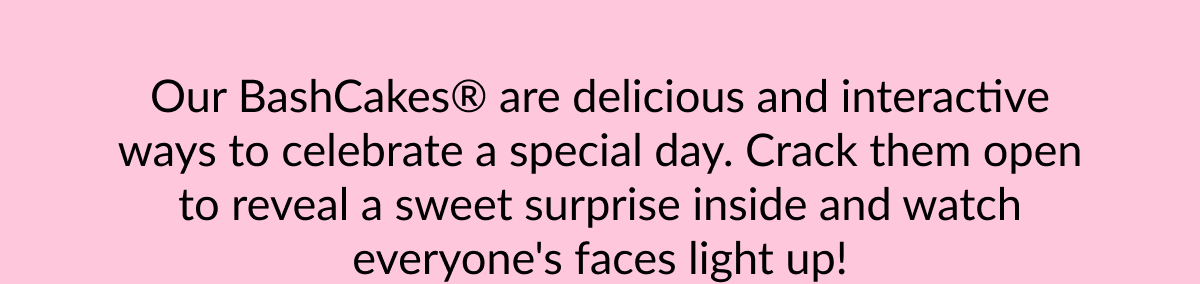 Our BashCakes® are delicious and interactive ways to celebrate a special day. Crack them open to reveal a sweet surprise inside and watch everyone's faces light up!