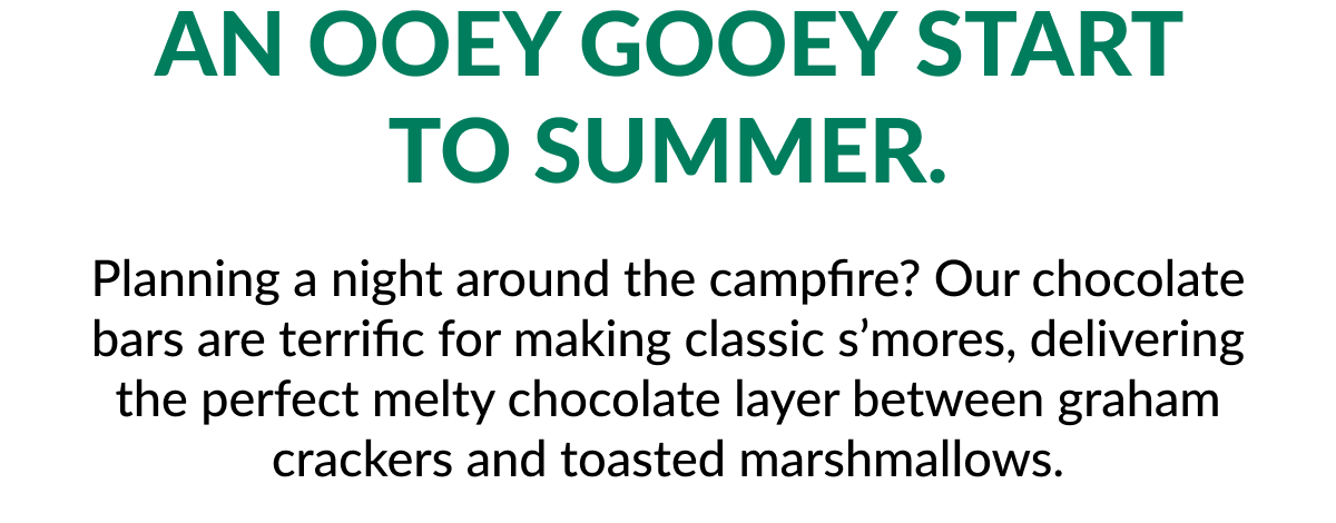 An ooey gooey start to Summer. Planning a night around the campfire? Our chocolate bars are terrific for making classic s’mores, delivering the perfect melty chocolate layer between graham crackers and toasted marshmallows.