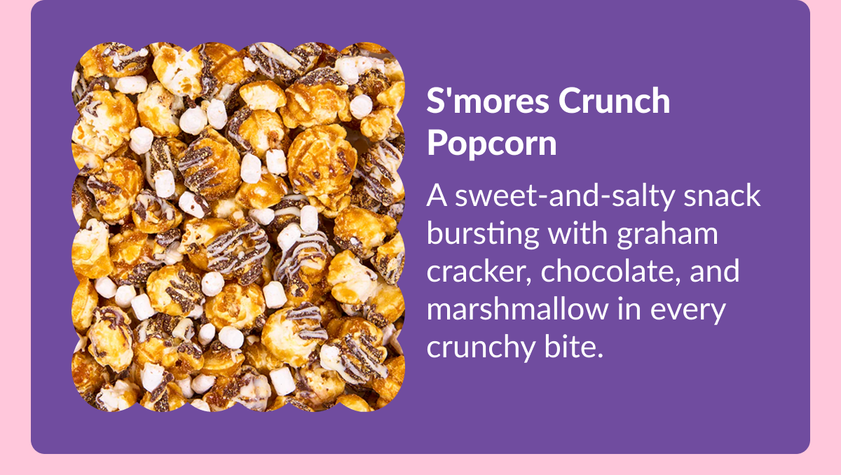 S'mores Crunch Popcorn A sweet-and-salty snack bursting with graham cracker, chocolate, and marshmallow in every crunchy bite.