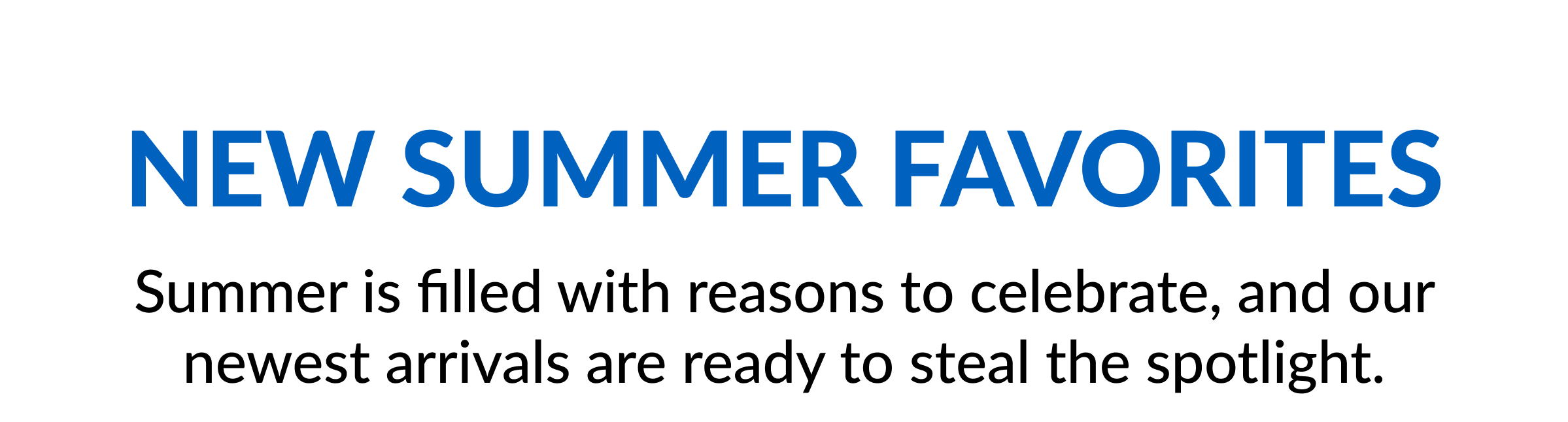 New Summer Favorites Summer is filled with reasons to celebrate, and our newest arrivals are ready to steal the spotlight.