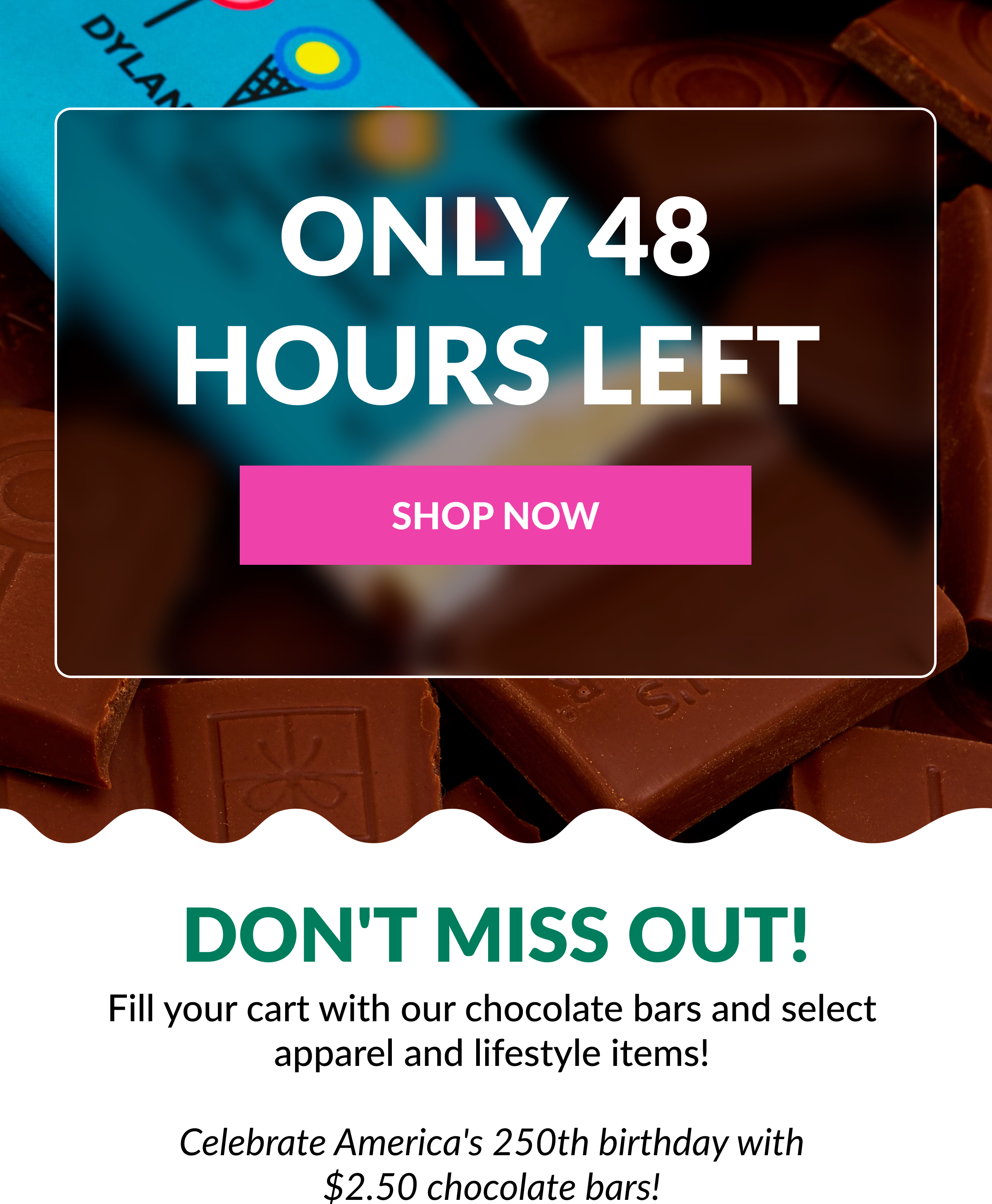 ONLY 48 HOURS LEFT  SHOP NOW Don't Miss Out!  Fill your cart with our chocolate bars and select apparel and lifestyle items!  &nbsp;Celebrate America's 250th birthday with  $2.50 chocolate bars!