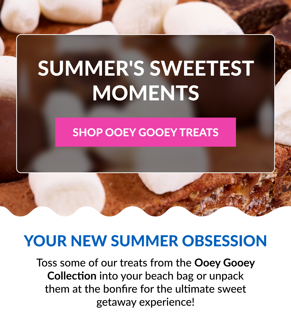 SUMMER'S SWEETEST MOMENTS SHOP OOEY GOOEY TREATS Your New Summer Obsession Toss some of our treats from the Ooey Gooey Collection into your beach bag or unpack them at the bonfire for the ultimate sweet getaway experience!