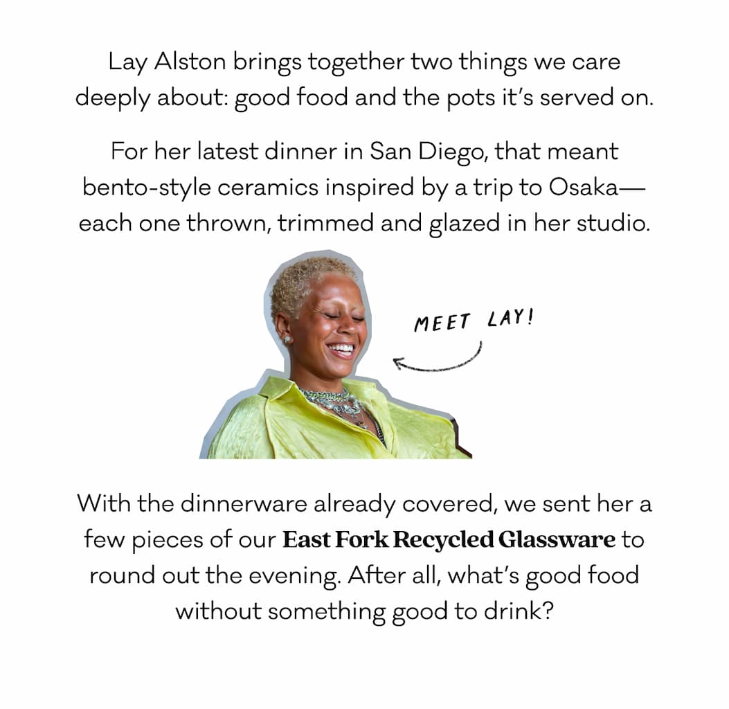 Lay Alston brings together two things we care deeply about: good food and the pots it’s served on. For her latest dinner in San Diego, that meant bento-style ceramics inspired by a trip to Osaka—each one thrown, trimmed and glazed in her studio. With the dinnerware already covered, we sent her a few pieces of our East Fork Recycled Glassware to round out the evening. After all, what’s good food without something good to drink?
