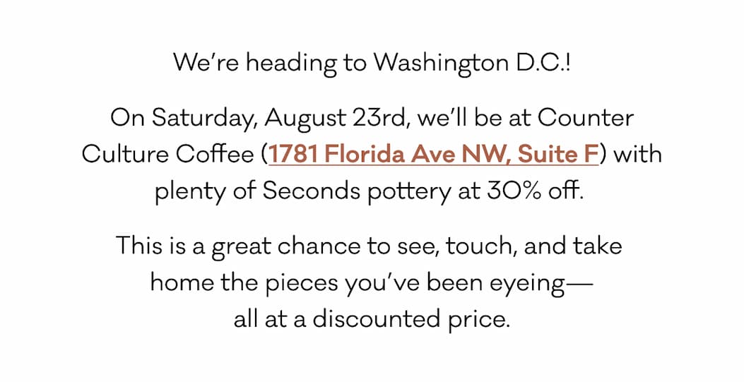 We’re heading to Washington D.C.! On Saturday, August 23rd, we’ll be at Counter Culture Coffee (1781 Florida Ave NW, Suite F) with plenty of Seconds pottery at 30% off.  This is a great chance to see, touch, and take  home the pieces you’ve been eyeing— all at a discounted price.