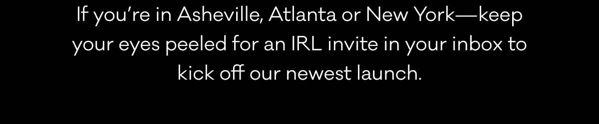 If you’re in Asheville, Atlanta or New York—keep your eyes peeled for an IRL invite in your inbox to kick off our newest launch.