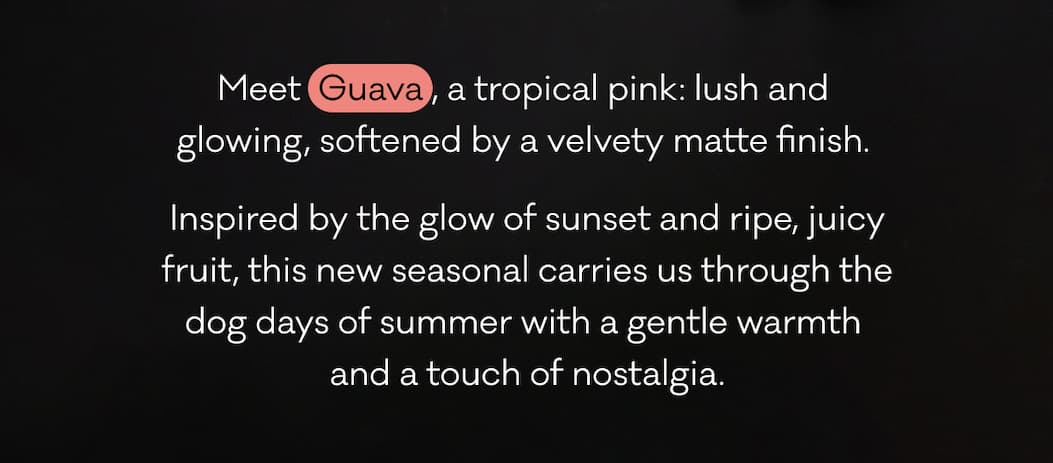 Meet  Guava , a tropical pink: lush and  glowing, softened by a velvety matte finish.  Inspired by the glow of sunset and ripe, juicy fruit, this new seasonal carries us through the dog days of summer with a gentle warmth  and a touch of nostalgia. 