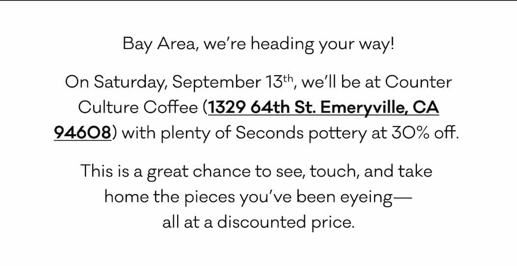 Bay Area, we’re heading your way! On Saturday, September 13th, we’ll be at Counter Culture Coffee (1329 64th St. Emeryville, CA 94608) with plenty of Seconds pottery at 30% off.  This is a great chance to see, touch, and take  home the pieces you’ve been eyeing— all at a discounted price.