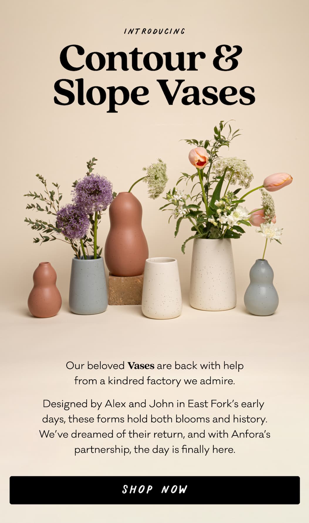 Introducing Contour & Slope Vases - Our beloved Vases are back with help from a kindred factory we admire. Designed by Alex and John in East Fork’s early  days, these forms hold both blooms and history. We’ve dreamed of their return, and with Anfora’s partnership, the day is finally here. Shop Now.