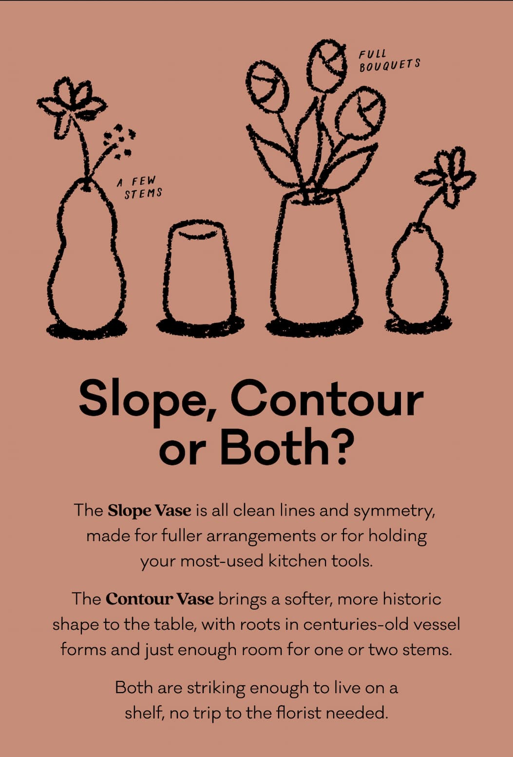 The Slope Vase is all clean lines and symmetry,  made for fuller arrangements or for holding your most-used kitchen tools. The Contour Vase brings a softer, more historic shape to the table, with roots in centuries-old vessel forms and just enough room for one or two stems. Both are striking enough to live on a shelf, no trip to the florist needed.