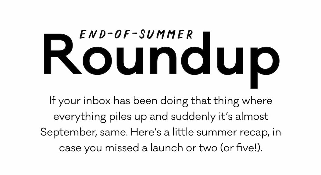 End-of-summer Roudnup. If your inbox has been doing that thing where everything piles up and suddenly it's almost September, same. Here's a little summer recap, in case you missed a launch or two (or five!).