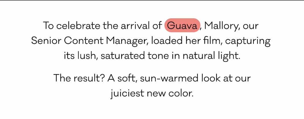 To celebrate the arrival of  Guava , Mallory, our  Senior Content Manager, loaded her film, capturing  its lush, saturated tone in natural light. The result? A soft, sun-warmed look at our juiciest new color.
