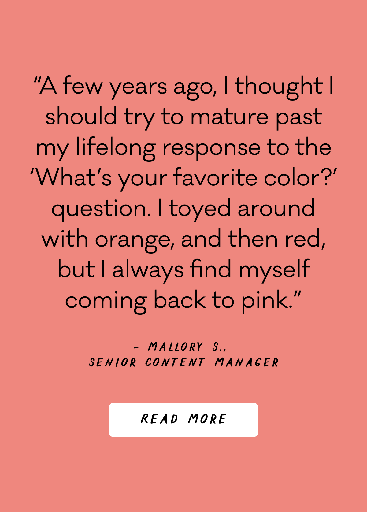 “A few years ago, I thought I should try to mature past my lifelong response to the ‘What’s your favorite color?’ question. I toyed around with orange, and then red, but I always find myself coming back to pink.” - Mallory S., Senior Content Manager - Read More